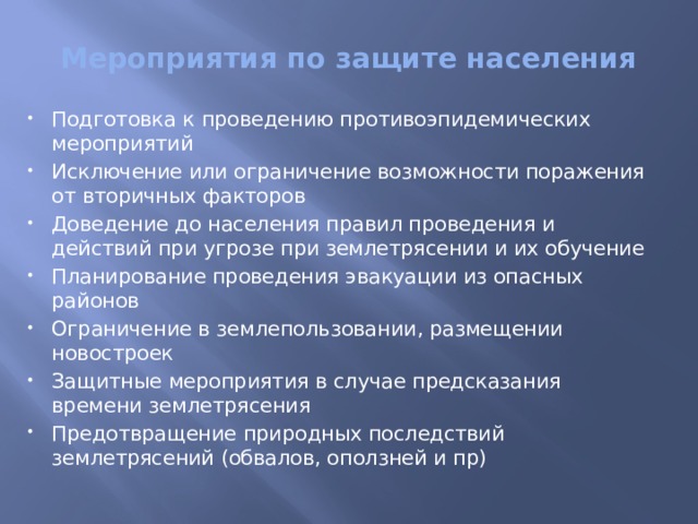 Мероприятия по защите населения Подготовка к проведению противоэпидемических мероприятий Исключение или ограничение возможности поражения от вторичных факторов Доведение до населения правил проведения и действий при угрозе при землетрясении и их обучение Планирование проведения эвакуации из опасных районов Ограничение в землепользовании, размещении новостроек   Защитные мероприятия в случае предсказания времени землетрясения   Предотвращение природных последствий землетрясений (обвалов, оползней и пр) 