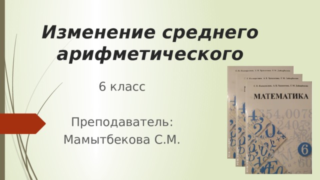 Изменение среднего арифметического 6 класс Преподаватель: Мамытбекова С.М. 