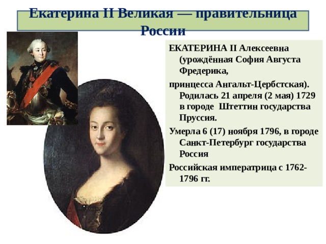 Екатерина II Великая — правительница России ЕКАТЕРИНА II Алексеевна (урождённая София Августа Фредерика, принцесса Ангальт-Цербстская). Родилась 21 апреля (2 мая) 1729 в городе Штеттин государства Пруссия. Умерла 6 (17) ноября 1796, в городе Санкт-Петербург государства Россия Российская императрица с 1762-1796 гг.