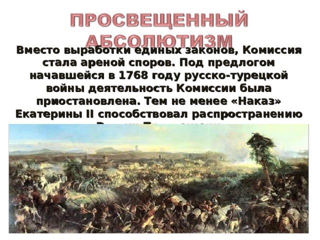 Вместо выработки единых законов, Комиссия стала ареной споров. Под предлогом начавшейся в 1768 году русско-турецкой войны деятельность Комиссии была приостановлена. Тем не менее «Наказ» Екатерины II способствовал распространению в России Просвещения.