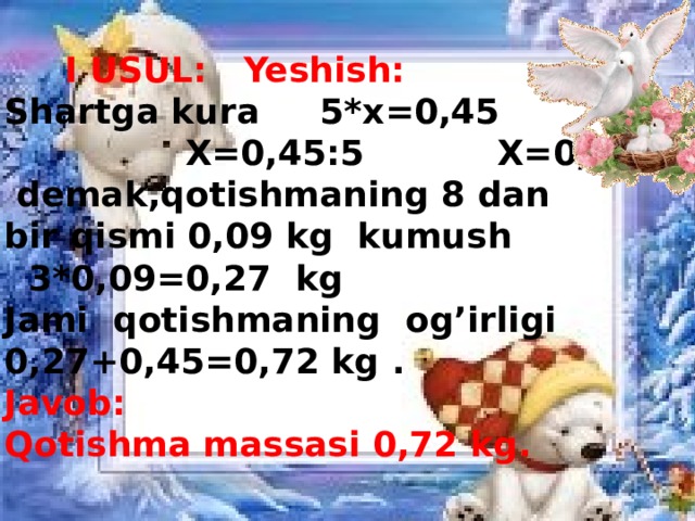 I USUL: Yeshish:  Shartga kura 5*x=0,45  X=0,45:5 X=0,09  demak,qotishmaning 8 dan bir qismi 0,09 kg kumush  3*0,09=0,27 kg Jami qotishmaning og’irligi 0,27+0,45=0,72 kg . Javob: Qotishma massasi 0,72 kg.
