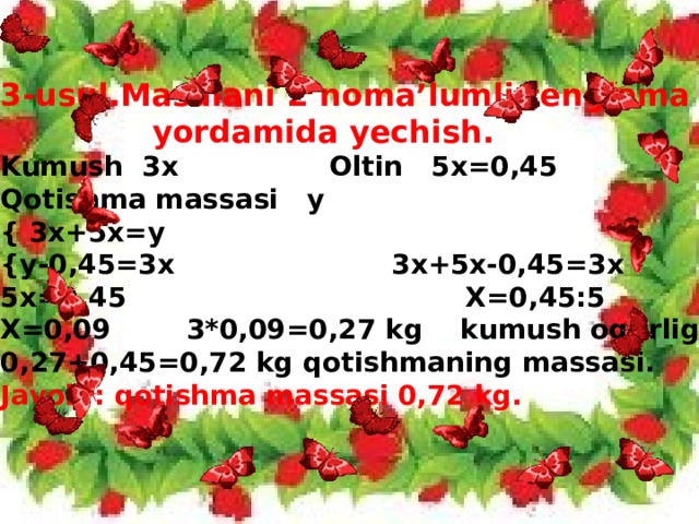 3-usul.Masalani 2 noma’lumli tenglama  yordamida yechish. Kumush 3x Oltin 5x=0,45 Qotishma massasi y { 3x+5x=y  {y-0,45=3x 3x+5x-0,45=3x 5x=0,45 X=0,45:5 X=0,09 3*0,09=0,27 kg kumush og’irligi. 0,27+0,45=0,72 kg qotishmaning massasi. Javob : qotishma massasi 0,72 kg.
