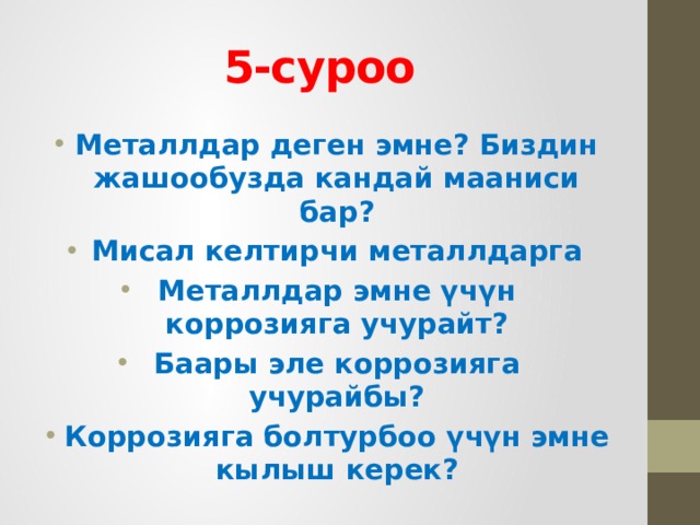 5-суроо  Металлдар деген эмне? Биздин жашообузда кандай мааниси бар? Мисал келтирчи металлдарга Металлдар эмне үчүн коррозияга учурайт? Баары эле коррозияга учурайбы? Коррозияга болтурбоо үчүн эмне кылыш керек? 
