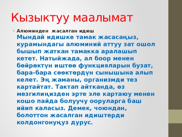 Кызыктуу маалымат Алюминден  жасалган идиш    Мындай идишке тамак жасасаңыз, курамындагы алюминий аттуу зат ошол бышып жаткан тамакка аралашып кетет. Натыйжада, ал боор менен бөйрөктүн иштөө функцияларын бузат, бара-бара сөөктөрдүн сынышына алып келет. Эң жаманы, организмди тез картайтат. Тактап айтканда, өз мезгилиңизден эрте эле картаюу менен кошо пайда болуучу ооруларга баш ийип каласыз. Демек, чоюндан, болоттон жасалган идиштерди колдонгонуңуз дурус. 