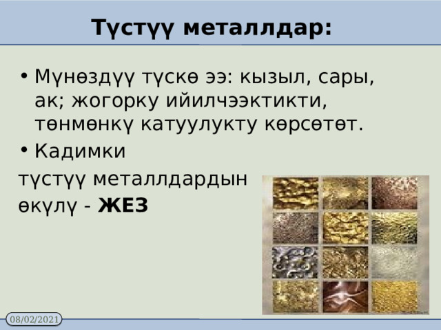 Түстүү металлдар: Мүнөздүү түскө ээ: кызыл, сары, ак; жогорку ийилчээктикти, төнмөнкү катуулукту көрсөтөт. Кадимки түстүү металлдардын өкүлү - ЖЕЗ 