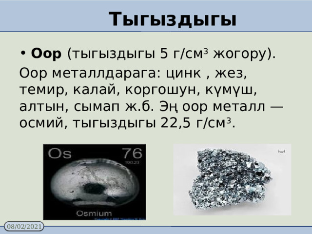 Тыгыздыгы Оор (тыгыздыгы 5 г/см 3 жогору). Оор металлдарага: цинк , жез, темир, калай, коргошун, күмүш, алтын, сымап ж.б. Эң оор металл — осмий, тыгыздыгы 22,5 г/см 3 .   