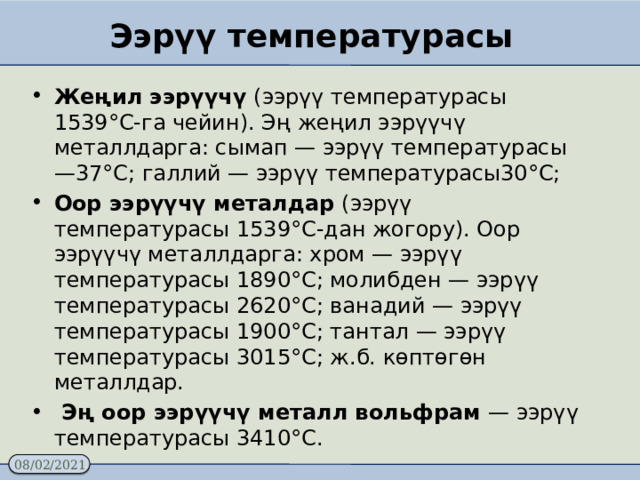 Ээрүү температурасы Жеңил ээрүүчү (ээрүү температурасы 1539°С-га чейин). Эң жеңил ээрүүчү металлдарга: сымап — ээрүү температурасы —37°С; галлий — ээрүү температурасы30°С; Оор ээрүүчү металдар (ээрүү температурасы 1539°С-дан жогору). Оор ээрүүчү металлдарга: хром — ээрүү температурасы 1890°С; молибден — ээрүү температурасы 2620°С; ванадий — ээрүү температурасы 1900°С; тантал — ээрүү температурасы 3015°С; ж.б. көптөгөн металлдар.  Эң оор ээрүүчү металл вольфрам — ээрүү температурасы 3410°С. 