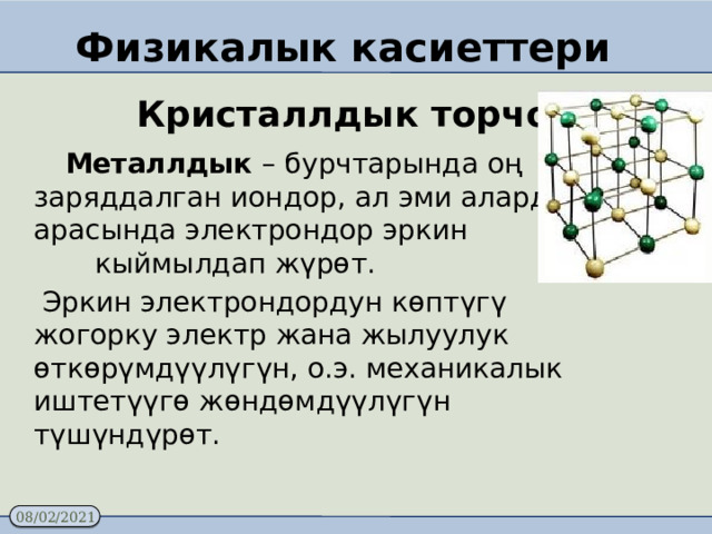 Физикалык касиеттери  Кристаллдык торчо  Металлдык – бурчтарында оң заряддалган иондор, ал эми алардын арасында электрондор эркин кыймылдап жүрөт.  Эркин электрондордун көптүгү жогорку электр жана жылуулук өткөрүмдүүлүгүн, о.э. механикалык иштетүүгө жөндөмдүүлүгүн түшүндүрөт. 
