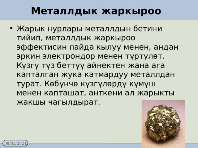 Металлдык жаркыроо Жарык нурлары металлдын бетини тийип, металлдык жаркыроо эффектисин пайда кылуу менен, андан эркин электрондор менен түртүлөт.  Күзгү түз беттүү айнектен жана ага капталган жука катмардуу металлдан турат. Көбүнчө күзгүлөрдү күмүш менен капташат, анткени ал жарыкты жакшы чагылдырат. 
