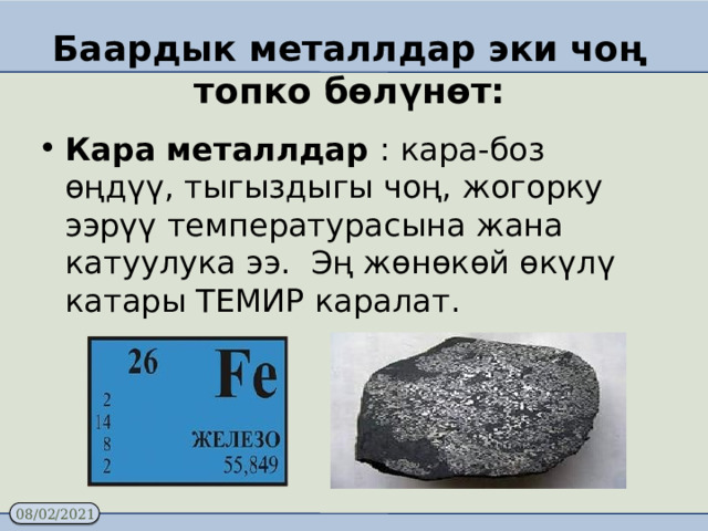 Баардык металлдар эки чоң топко бөлүнөт: Кара металлдар : кара-боз өңдүү, тыгыздыгы чоң, жогорку ээрүү температурасына жана катуулука ээ. Эң жөнөкөй өкүлү катары ТЕМИР каралат.    