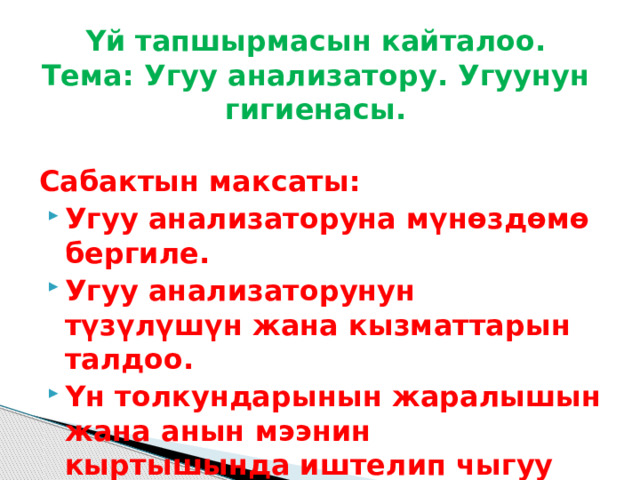 Үй тапшырмасын кайталоо.  Тема: Угуу анализатору. Угуунун гигиенасы. Сабактын максаты: Угуу анализаторуна мүнөздөмө бергиле. Угуу анализаторунун түзүлүшүн жана кызматтарын талдоо. Үн толкундарынын жаралышын жана анын мээнин кыртышында иштелип чыгуу процессин талдоо.  