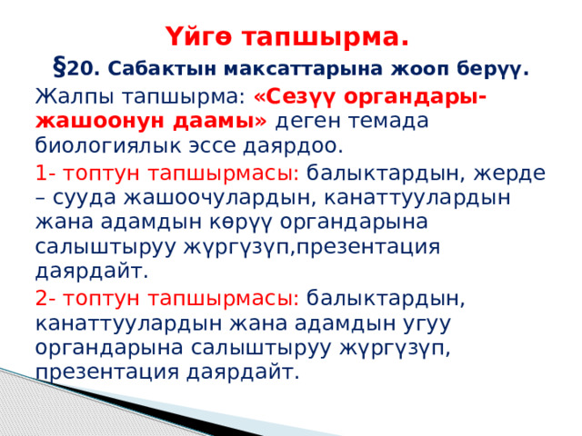 Үйгө тапшырма.  § 20. Сабактын максаттарына жооп берүү. Жалпы тапшырма: «Сезүү органдары- жашоонун даамы» деген темада биологиялык эссе даярдоо. 1- топтун тапшырмасы: балыктардын, жерде – сууда жашоочулардын, канаттуулардын жана адамдын көрүү органдарына салыштыруу жүргүзүп,презентация даярдайт. 2- топтун тапшырмасы: балыктардын, канаттуулардын жана адамдын угуу органдарына салыштыруу жүргүзүп, презентация даярдайт. 