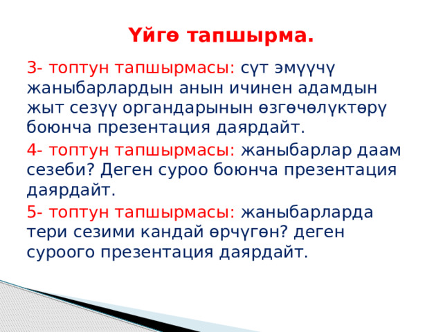Үйгө тапшырма. 3- топтун тапшырмасы: сүт эмүүчү жаныбарлардын анын ичинен адамдын жыт сезүү органдарынын өзгөчөлүктөрү боюнча презентация даярдайт. 4- топтун тапшырмасы: жаныбарлар даам сезеби? Деген суроо боюнча презентация даярдайт. 5- топтун тапшырмасы: жаныбарларда тери сезими кандай өрчүгөн? деген суроого презентация даярдайт. 