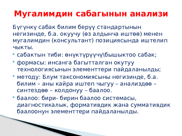 Мугалимдин сабагынын анализи Бүгүнкү сабак билим берүү стандартынын негизинде, б.а. окуучу (өз алдынча иштөө) менен мугалимдин (консультант) позициясында иштелип чыкты. сабактын тиби: өнүктүрүүчү\бышыктоо сабак; формасы: инсанга багытталган окутуу технологиясынын элементтери пайдаланылды; методу: Блум таксономиясыны негизинде, б.а. билим – аны кайра иштеп чыгуу – анализдөө – синтездөө – колдонуу – баалоо. баалоо: бири- бирин баалоо системасы, диагностикалык, формативдик жана суммативдик баалоонун элементтери пайдаланылды. 
