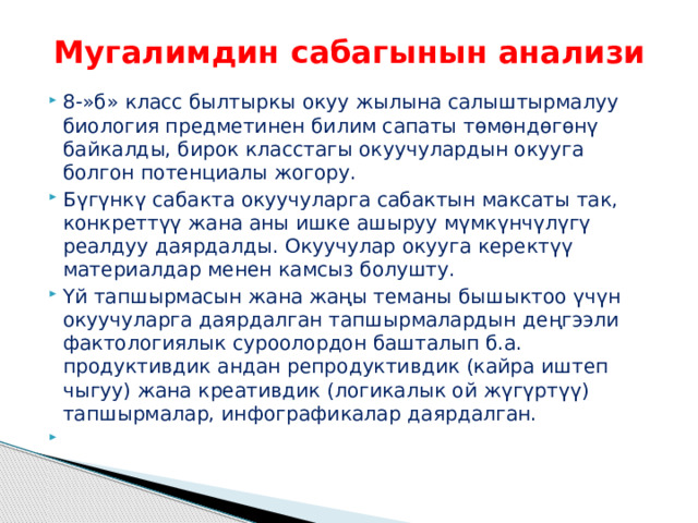 Мугалимдин сабагынын анализи 8-»б» класс былтыркы окуу жылына салыштырмалуу биология предметинен билим сапаты төмөндөгөнү байкалды, бирок класстагы окуучулардын окууга болгон потенциалы жогору. Бүгүнкү сабакта окуучуларга сабактын максаты так, конкреттүү жана аны ишке ашыруу мүмкүнчүлүгү реалдуу даярдалды. Окуучулар окууга керектүү материалдар менен камсыз болушту. Үй тапшырмасын жана жаңы теманы бышыктоо үчүн окуучуларга даярдалган тапшырмалардын деңгээли фактологиялык суроолордон башталып б.а. продуктивдик андан репродуктивдик (кайра иштеп чыгуу) жана креативдик (логикалык ой жүгүртүү) тапшырмалар, инфографикалар даярдалган. 