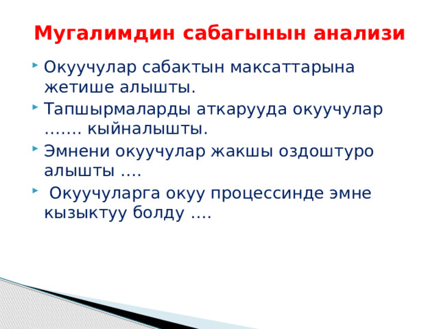 Мугалимдин сабагынын анализи Окуучулар сабактын максаттарына жетише алышты. Тапшырмаларды аткарууда окуучулар ……. кыйналышты. Эмнени окуучулар жакшы оздоштуро алышты ….  Окуучуларга окуу процессинде эмне кызыктуу болду …. 
