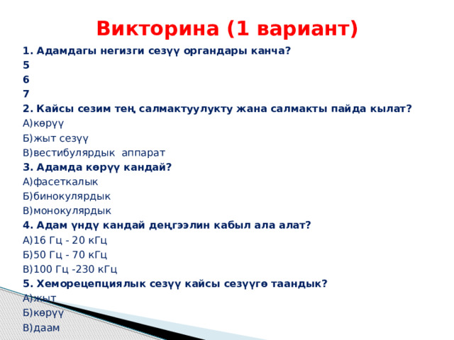 Викторина (1 вариант) 1. Адамдагы негизги сезүү органдары канча? 5 6 7 2. Кайсы сезим тең салмактуулукту жана салмакты пайда кылат? А)көрүү Б)жыт сезүү В)вестибулярдык аппарат 3. Адамда көрүү кандай? А)фасеткалык Б)бинокулярдык В)монокулярдык 4. Адам үндү кандай деңгээлин кабыл ала алат? А)16 Гц - 20 кГц Б)50 Гц - 70 кГц В)100 Гц -230 кГц 5. Хеморецепциялык сезүү кайсы сезүүгө таандык? А)жыт Б)көрүү В)даам 