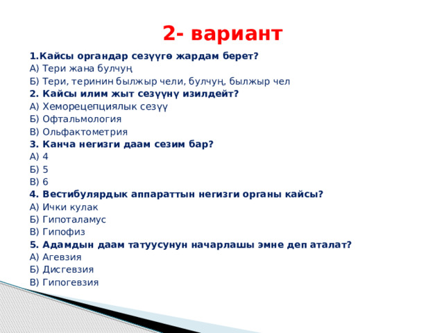 2- вариант 1.Кайсы органдар сезүүгө жардам берет? А) Тери жана булчуң Б) Тери, теринин былжыр чели, булчуң, былжыр чел 2. Кайсы илим жыт сезүүнү изилдейт? А) Хеморецепциялык сезүү Б) Офтальмология В) Ольфактометрия 3. Канча негизги даам сезим бар? А) 4 Б) 5 В) 6 4. Вестибулярдык аппараттын негизги органы кайсы? А) Ички кулак Б) Гипоталамус В) Гипофиз 5. Адамдын даам татуусунун начарлашы эмне деп аталат? А) Агевзия Б) Дисгевзия В) Гипогевзия 
