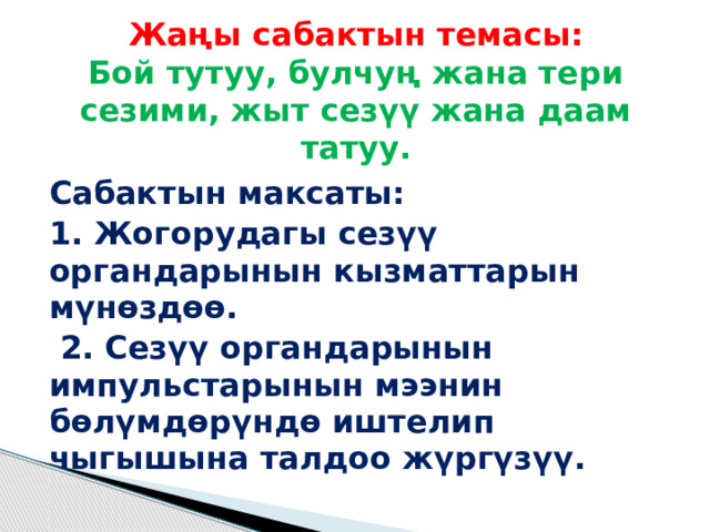  Жаңы сабактын темасы:  Бой тутуу, булчуң жана тери сезими, жыт сезүү жана даам татуу.   Сабактын максаты: 1. Жогорудагы сезүү органдарынын кызматтарын мүнөздөө.  2. Сезүү органдарынын импульстарынын мээнин бөлүмдөрүндө иштелип чыгышына талдоо жүргүзүү. 