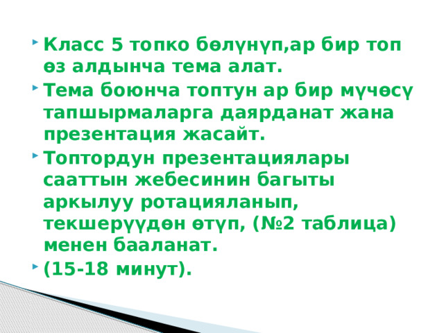 Класс 5 топко бөлүнүп,ар бир топ өз алдынча тема алат. Тема боюнча топтун ар бир мүчөсү тапшырмаларга даярданат жана презентация жасайт. Топтордун презентациялары сааттын жебесинин багыты аркылуу ротацияланып, текшерүүдөн өтүп, (№2 таблица) менен бааланат. (15-18 минут).  
