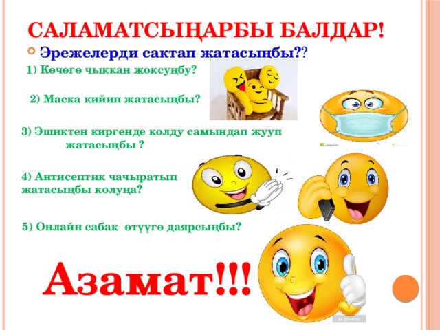 Саламатсыңарбы балдар! Эрежелерди сактап жатасыңбы? ? 1) Көчөгө чыккан жоксуңбу? 2) Маска кийип жатасыңбы? 3) Эшиктен киргенде колду самындап жууп  жатасыңбы ? 4) Антисептик чачыратып жатасыңбы колуңа? 5) Онлайн сабак өтүүгө даярсыңбы?  Азамат!!! 