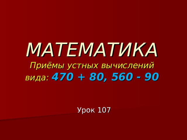 МАТЕМАТИКА  Приёмы устных вычислений вида: 470 + 80, 560 - 90 Урок 107 