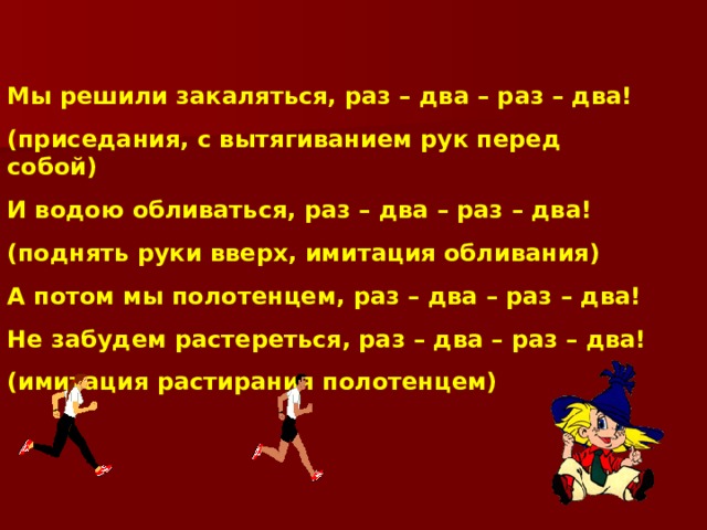 Мы решили закаляться, раз – два – раз – два! (приседания, с вытягиванием рук перед собой) И водою обливаться, раз – два – раз – два! (поднять руки вверх, имитация обливания) А потом мы полотенцем, раз – два – раз – два! Не забудем растереться, раз – два – раз – два! (имитация растирания полотенцем) 