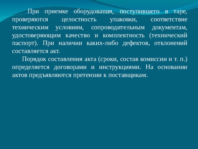  При приемке оборудования, поступившего в таре, проверяются целостность упаковки, соответствие техническим условиям, сопроводительным документам, удостоверяющим качество и комплектность (технический паспорт). При наличии каких-либо дефектов, отклонений составляется акт. Порядок составления акта (сроки, состав комиссии и т. п.) определяется договорами и инструкциями. На основании актов предъявляются претензии к поставщикам. 