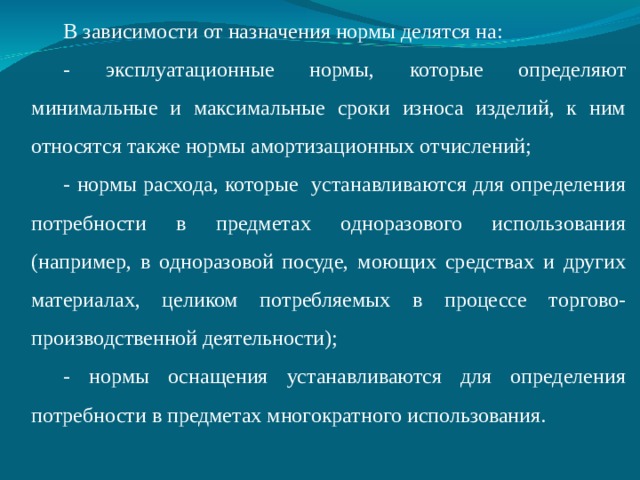 В зависимости от назначения нормы делятся на: - эксплуатационные нормы, которые определяют минимальные и максимальные сроки износа изделий, к ним относятся также нормы амортизационных отчислений; - нормы расхода, которые устанавливаются для определения потребности в предметах одноразового использования (например, в одноразовой посуде, моющих средствах и других материалах, целиком потребляемых в процессе торгово-производственной деятельности); - нормы оснащения устанавливаются для определения потребности в предметах многократного использования.  