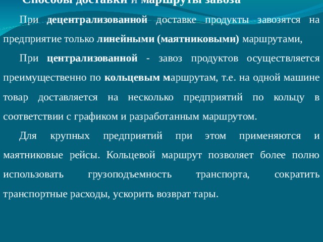  Способы доставки и маршруты завоза При децентрализованной доставке продукты завозятся на предприятие только линейными (маятниковыми) маршрутами, При централизованной - завоз продуктов осуществляется преимущественно по кольцевым м аршрутам, т.е. на одной машине товар доставляется на несколько предприятий по кольцу в соответствии с графиком и разработанным маршрутом. Для крупных предприятий при этом применяются и маятниковые рейсы. Кольцевой маршрут позволяет более полно использовать грузоподъемность транспорта, сократить транспортные расходы, ускорить возврат тары. 