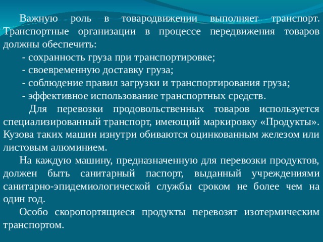 Важную роль в товародвижении выполняет транспорт. Транспортные организации в процессе передвижения товаров должны обеспечить:  - сохранность груза при транспортировке;  - своевременную доставку груза;  - соблюдение правил загрузки и транспортирования груза;  - эффективное использование транспортных средств.  Для перевозки продовольственных товаров используется специализированный транспорт, имеющий маркировку «Продукты». Кузова таких машин изнутри обиваются оцинкованным железом или листовым алюминием. На каждую машину, предназначенную для перевозки продуктов, должен быть санитарный паспорт, выданный учреждениями санитарно-эпидемиологической службы сроком не более чем на один год. Особо скоропортящиеся продукты перевозят изотермическим транспортом. 