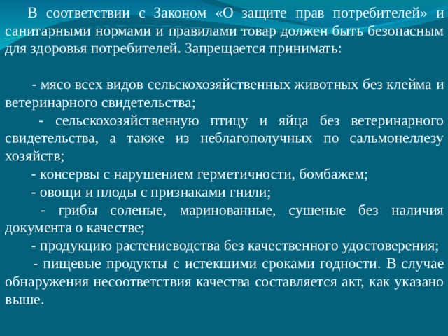 В соответствии с Законом «О защите прав потребителей» и санитарными нормами и правилами товар должен быть безопасным для здоровья потребителей. Запрещается принимать:  - мясо всех видов сельскохозяйственных животных без клейма и ветеринарного свидетельства;  - сельскохозяйственную птицу и яйца без ветеринарного свидетельства, а также из неблагополучных по сальмонеллезу хозяйств;  - консервы с нарушением герметичности, бомбажем;  - овощи и плоды с признаками гнили;  - грибы соленые, маринованные, сушеные без наличия документа о качестве;  - продукцию растениеводства без качественного удостоверения;  - пищевые продукты с истекшими сроками годности. В случае обнаружения несоответствия качества составляется акт, как указано выше. 