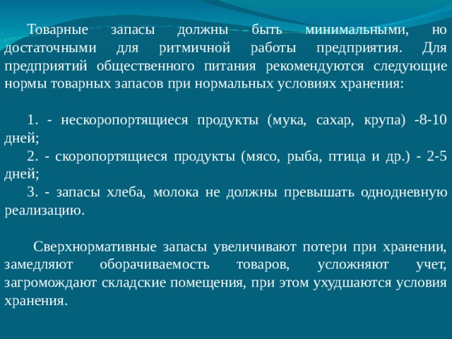 Товарные запасы должны быть минимальными, но достаточными для ритмичной работы предприятия. Для предприятий общественного питания рекомендуются следующие нормы товарных запасов при нормальных условиях хранения:  - нескоропортящиеся продукты (мука, сахар, крупа) -8-10 дней;  - скоропортящиеся продукты (мясо, рыба, птица и др.) - 2-5 дней;  - запасы хлеба, молока не должны превышать однодневную реализацию.  Сверхнормативные запасы увеличивают потери при хранении, замедляют оборачиваемость товаров, усложняют учет, загромождают складские помещения, при этом ухудшаются условия хранения. 