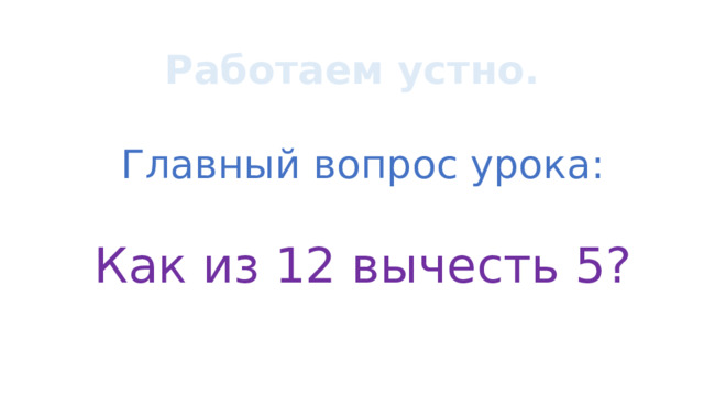 Работаем устно. Главный вопрос урока: Как из 12 вычесть 5? 