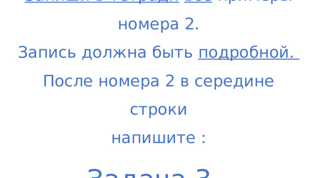 Запиши в тетради  все примеры номера 2.  Запись должна быть подробной.  После номера 2 в середине строки  напишите :  Задача 3.   