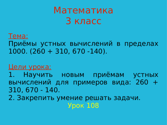 Математика  3 класс Тема:  Приёмы устных вычислений в пределах 1000. (260 + 310, 670 -140). Цели урока: 1. Научить новым приёмам устных вычислений для примеров вида: 260 + 310, 670 - 140. 2. Закрепить умение решать задачи. Урок 108  