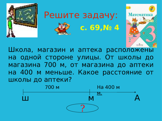 Решите задачу: с. 69,№ 4 Школа, магазин и аптека расположены на одной стороне улицы. От школы до магазина 700 м, от магазина до аптеки на 400 м меньше. Какое расстояние от школы до аптеки? 700 м На 400 м м. ш А м ?  