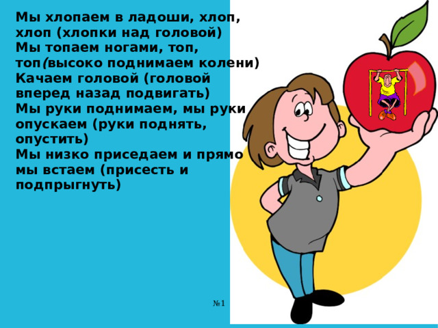 Мы хлопаем в ладоши, хлоп, хлоп (хлопки над головой)  Мы топаем ногами, топ, топ ( высоко поднимаем колени)  Качаем головой (головой вперед назад подвигать)  Мы руки поднимаем, мы руки опускаем (руки поднять, опустить)  Мы низко приседаем и прямо мы встаем (присесть и подпрыгнуть)   № 1 