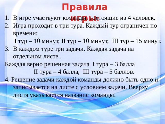 Правила  игры : В игре участвуют команды, состоящие из 4 человек. Игра проходит в три тура. Каждый тур ограничен по времени:  I тур – 10 минут, II тур – 10 минут, III тур – 15 минут. В каждом туре три задачи. Каждая задача на отдельном листе . Каждая верно решенная задача I тура – 3 балла II тура – 4 балла, III тура – 5 баллов. 4. Решение задачи каждой команды должно быть одно и записывается на листе с условием задачи. Вверху листа указывается название команды. 