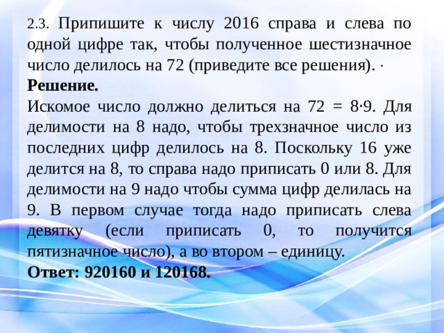 2.3. Припишите к числу 2016 справа и слева по одной цифре так, чтобы полученное шестизначное число делилось на 72 (приведите все решения).  Решение.  Искомое число должно делиться на 72 = 8∙9. Для делимости на 8 надо, чтобы трехзначное число из последних цифр делилось на 8. Поскольку 16 уже делится на 8, то справа надо приписать 0 или 8. Для делимости на 9 надо чтобы сумма цифр делилась на 9. В первом случае тогда надо приписать слева девятку (если приписать 0, то получится пятизначное число), а во втором – единицу. Ответ: 920160 и 120168.   