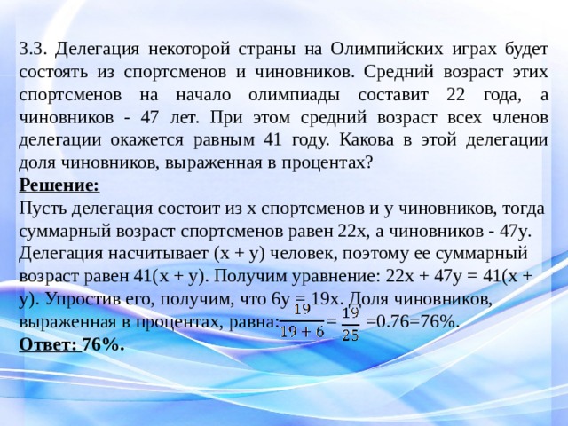 3.3. Делегация некоторой страны на Олимпийских играх будет состоять из спортсменов и чиновников. Средний возраст этих спортсменов на начало олимпиады составит 22 года, а чиновников - 47 лет. При этом средний возраст всех членов делегации окажется равным 41 году. Какова в этой делегации доля чиновников, выраженная в процентах? Решение: Пусть делегация состоит из x спортсменов и y чиновников, тогда суммарный возраст спортсменов равен 22x, а чиновников - 47y. Делегация насчитывает (x + y) человек, поэтому ее суммарный возраст равен 41(x + y). Получим уравнение: 22x + 47y = 41(x + y). Упростив его, получим, что 6y = 19x. Доля чиновников, выраженная в процентах, равна:   = =0.76=76%. Ответ: 76%. 