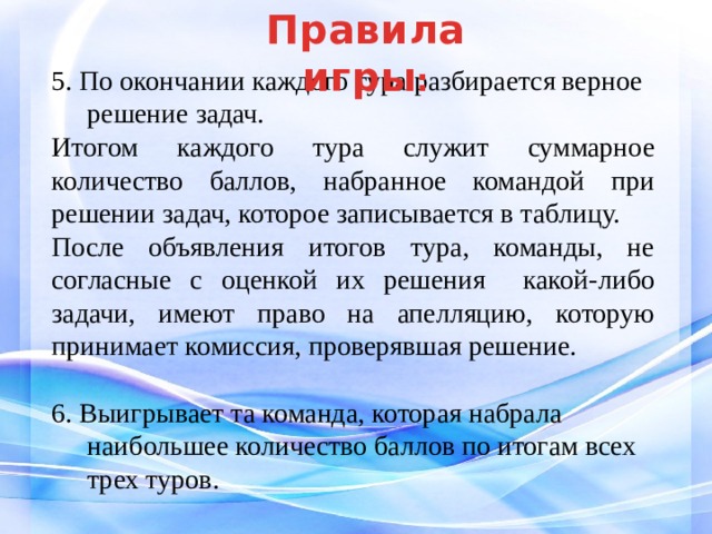 Правила  игры : 5. По окончании каждого тура разбирается верное решение задач. Итогом каждого тура служит суммарное количество баллов, набранное командой при решении задач, которое записывается в таблицу. После объявления итогов тура, команды, не согласные с оценкой их решения какой-либо задачи, имеют право на апелляцию, которую принимает комиссия, проверявшая решение. 6. Выигрывает та команда, которая набрала наибольшее количество баллов по итогам всех трех туров. 