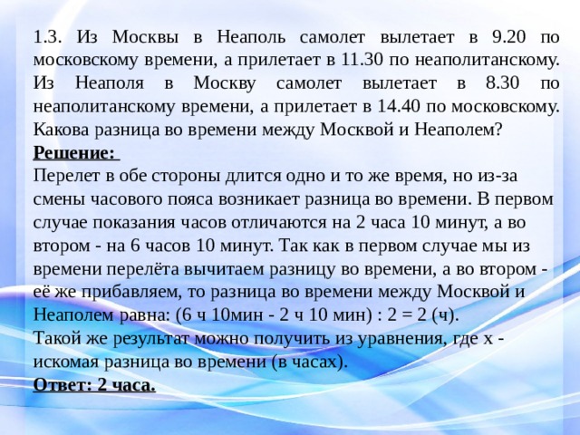 1.3. Из Москвы в Неаполь самолет вылетает в 9.20 по московскому времени, а прилетает в 11.30 по неаполитанскому. Из Неаполя в Москву самолет вылетает в 8.30 по неаполитанскому времени, а прилетает в 14.40 по московскому. Какова разница во времени между Москвой и Неаполем? Решение: Перелет в обе стороны длится одно и то же время, но из-за смены часового пояса возникает разница во времени. В первом случае показания часов отличаются на 2 часа 10 минут, а во втором - на 6 часов 10 минут. Так как в первом случае мы из времени перелёта вычитаем разницу во времени, а во втором - её же прибавляем, то разница во времени между Москвой и Неаполем равна: (6 ч 10мин - 2 ч 10 мин) : 2 = 2 (ч). Такой же результат можно получить из уравнения, где x - искомая разница во времени (в часах). Ответ: 2 часа. 