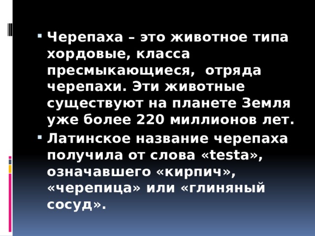 Черепаха – это животное типа хордовые, класса пресмыкающиеся,  отряда черепахи. Эти животные существуют на планете Земля уже более 220 миллионов лет. Латинское название черепаха получила от слова «testa», означавшего «кирпич», «черепица» или «глиняный сосуд». 