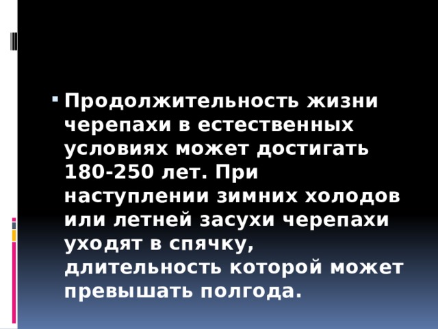Продолжительность жизни черепахи в естественных условиях может достигать 180-250 лет. При наступлении зимних холодов или летней засухи черепахи уходят в спячку, длительность которой может превышать полгода. 