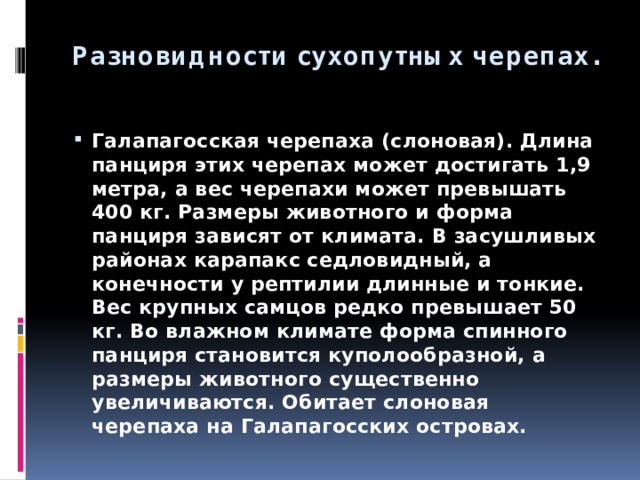 Разновидности сухопутных черепах. Галапагосская черепаха (слоновая). Длина панциря этих черепах может достигать 1,9 метра, а вес черепахи может превышать 400 кг. Размеры животного и форма панциря зависят от климата. В засушливых районах карапакс седловидный, а конечности у рептилии длинные и тонкие. Вес крупных самцов редко превышает 50 кг. Во влажном климате форма спинного панциря становится куполообразной, а размеры животного существенно увеличиваются. Обитает слоновая черепаха на Галапагосских островах. 