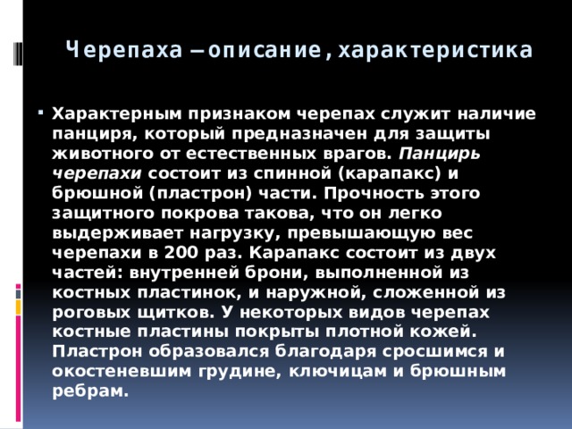 Черепаха – описание, характеристика Характерным признаком черепах служит наличие панциря, который предназначен для защиты животного от естественных врагов.  Панцирь черепахи  состоит из спинной (карапакс) и брюшной (пластрон) части. Прочность этого защитного покрова такова, что он легко выдерживает нагрузку, превышающую вес черепахи в 200 раз. Карапакс состоит из двух частей: внутренней брони, выполненной из костных пластинок, и наружной, сложенной из роговых щитков. У некоторых видов черепах костные пластины покрыты плотной кожей. Пластрон образовался благодаря сросшимся и окостеневшим грудине, ключицам и брюшным ребрам. 