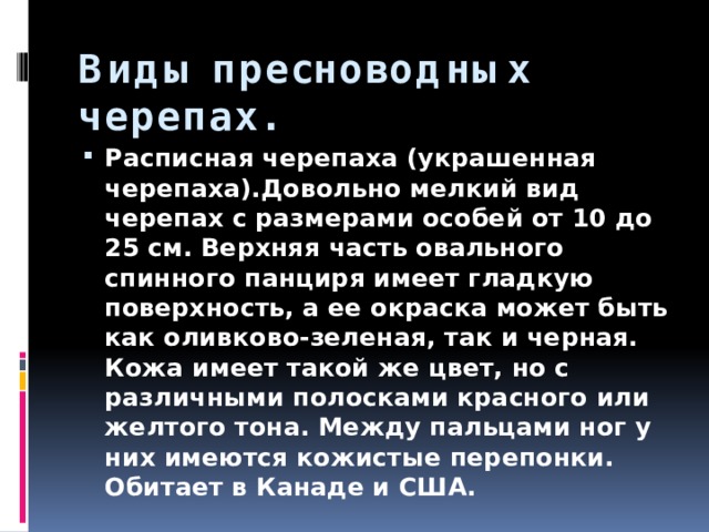 Виды пресноводных черепах. Расписная черепаха (украшенная черепаха).Довольно мелкий вид черепах с размерами особей от 10 до 25 см. Верхняя часть овального спинного панциря имеет гладкую поверхность, а ее окраска может быть как оливково-зеленая, так и черная. Кожа имеет такой же цвет, но с различными полосками красного или желтого тона. Между пальцами ног у них имеются кожистые перепонки. Обитает в Канаде и США. 