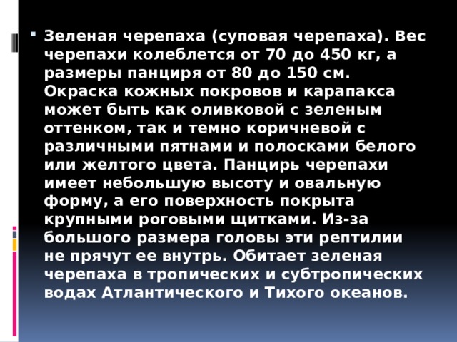 Зеленая черепаха (суповая черепаха). Вес черепахи колеблется от 70 до 450 кг, а размеры панциря от 80 до 150 см. Окраска кожных покровов и карапакса может быть как оливковой с зеленым оттенком, так и темно коричневой с различными пятнами и полосками белого или желтого цвета. Панцирь черепахи имеет небольшую высоту и овальную форму, а его поверхность покрыта крупными роговыми щитками. Из-за большого размера головы эти рептилии не прячут ее внутрь. Обитает зеленая черепаха в тропических и субтропических водах Атлантического и Тихого океанов. 