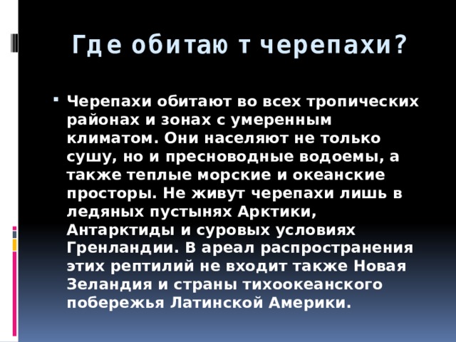 Где обитают черепахи? Черепахи обитают во всех тропических районах и зонах с умеренным климатом. Они населяют не только сушу, но и пресноводные водоемы, а также теплые морские и океанские просторы. Не живут черепахи лишь в ледяных пустынях Арктики, Антарктиды и суровых условиях Гренландии. В ареал распространения этих рептилий не входит также Новая Зеландия и страны тихоокеанского побережья Латинской Америки. 